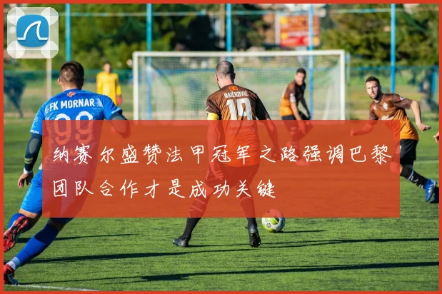 纳赛尔盛赞法甲冠军之路强调巴黎团队合作才是成功关键