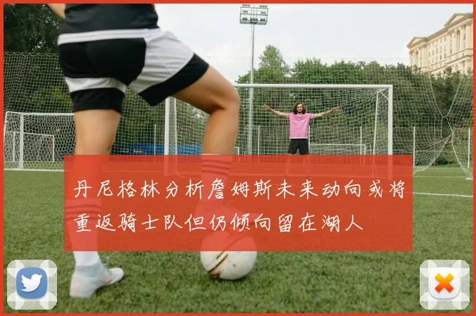 丹尼格林分析詹姆斯未来动向或将重返骑士队但仍倾向留在湖人