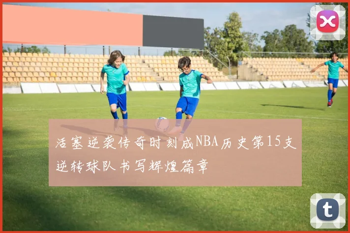活塞逆袭传奇时刻成NBA历史第15支逆转球队书写辉煌篇章