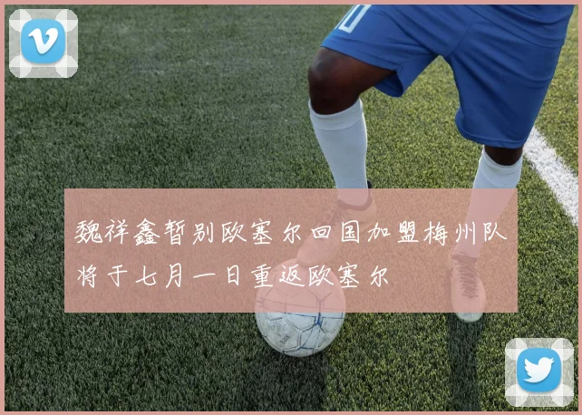魏祥鑫暂别欧塞尔回国加盟梅州队将于七月一日重返欧塞尔