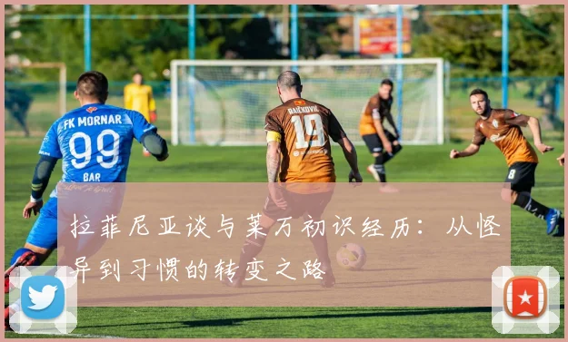 拉菲尼亚谈与莱万初识经历：从怪异到习惯的转变之路
