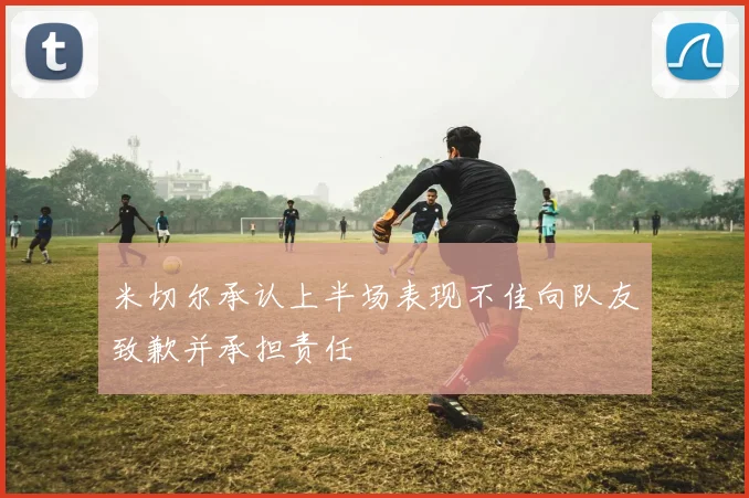 米切尔承认上半场表现不佳向队友致歉并承担责任