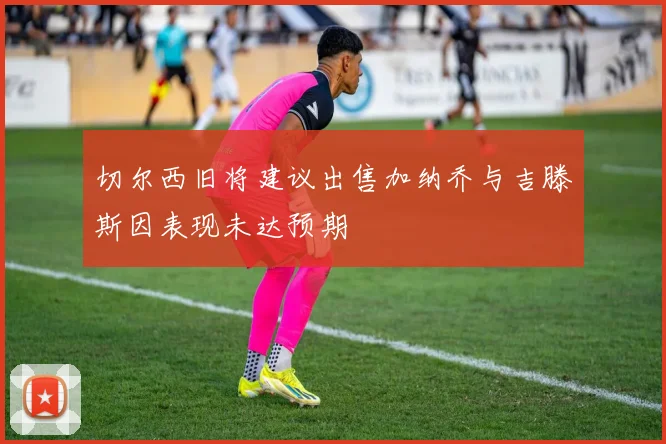 切尔西旧将建议出售加纳乔与吉滕斯因表现未达预期