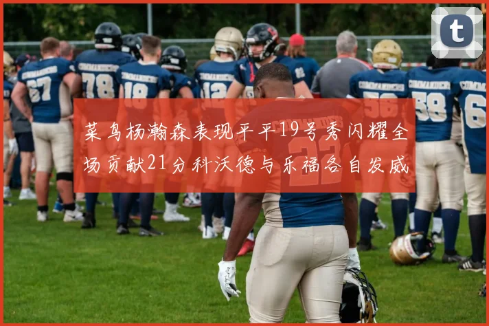 菜鸟杨瀚森表现平平19号秀闪耀全场贡献21分科沃德与乐福各自发威