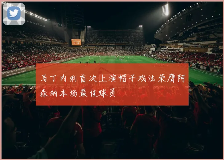马丁内利首次上演帽子戏法荣膺阿森纳本场最佳球员