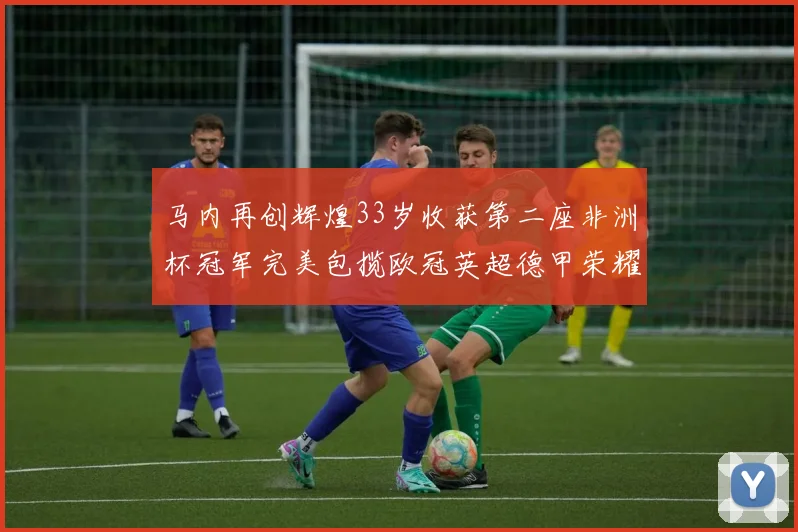 马内再创辉煌33岁收获第二座非洲杯冠军完美包揽欧冠英超德甲荣耀