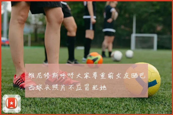 维尼修斯呼吁大家尊重前女友晒巴西球衣照片不应冒犯她
