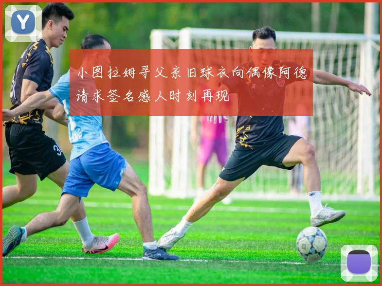 小图拉姆寻父亲旧球衣向偶像阿德请求签名感人时刻再现