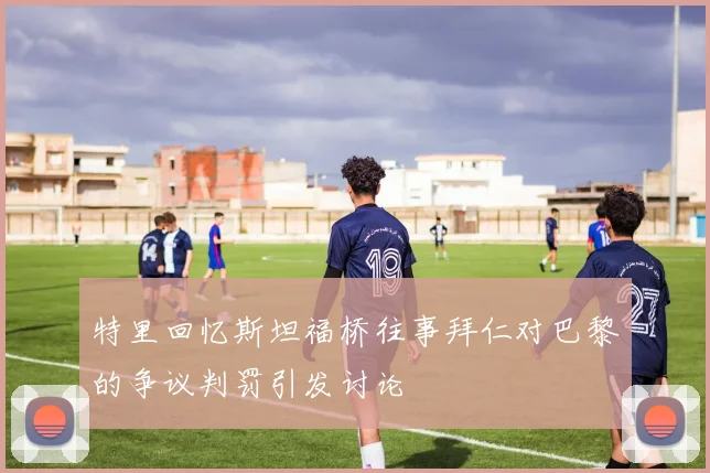 特里回忆斯坦福桥往事拜仁对巴黎的争议判罚引发讨论